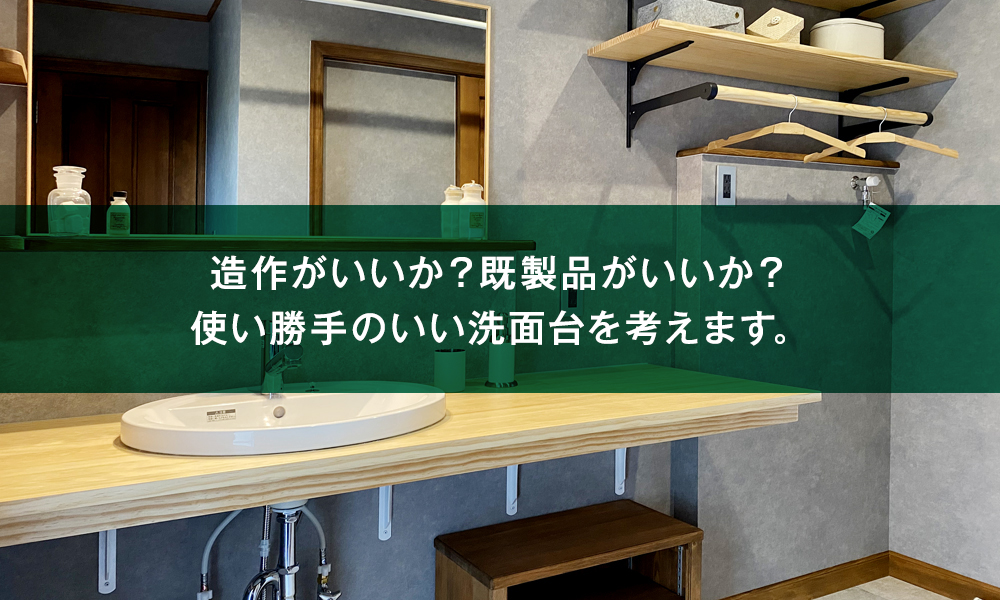 造作がいいか？既製品がいいか？使い勝手のいい洗面台を考えます。